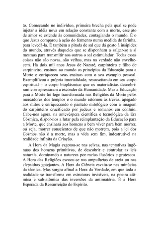 to. Começando no indivíduo, primeira brecha pela qual se pode
injetar a idéia nova em relação constante com a morte, esse ato
de amor se estende às comunidades, contagiando o mundo. É o
que Jesus comparou à ação do fermento numa medida de farinha,
para levedá-la. É também a pitada de sal que dá gosto à insipidez
do mundo, através daqueles que se disponham a salgar-se a si
mesmos para transmitir aos outros o sal estimulador. Todas essas
coisas não são novas, são velhas, mas na verdade não envelhe-
cem. Há dois mil anos Jesus de Nazaré, carpinteiro e filho de
carpinteiro, ensinou ao mundo os princípios da Educação para a
Morte e enriqueceu seus ensinos com o seu exemplo pessoal.
Exemplificou a própria imortalidade, ressuscitando em seu corpo
espiritual – o corpo bioplásmico que os materialistas descobri-
ram e se apressaram a esconder da Humanidade. Mas a Educação
para a Morte foi logo transformada nas Religiões da Morte pelos
mercadores dos templos e o mundo retornou às trevas, apegado
aos mitos e enriquecendo o panteão mitológico com a imagem
do carpinteiro crucificado por judeus e romanos em conluio.
Cabe-nos agora, na antevéspera científica e tecnológica da Era
Cósmica, dispor-nos a lutar pela reimplantação da Educação para
a Morte, que ensinará aos homens a bem viver para bem morrer,
ou seja, morrer conscientes de que não morrem, pois a lei dos
Cosmos não é a morte, mas a vida sem fim, indestrutível na
realidade infinita da Criação.
A Hora da Magia esgotou-se nas selvas, nas tentativas ingê-
nuas dos homens primitivos, de descobrir e controlar as leis
naturais, dominando a natureza por meios ilusórios e grotescos.
A Hora das Religiões escoou-se nas ampulhetas de areia ou nas
clepsidras gotejantes. A Hora da Ciência esvaiu-se nas minúcias
da técnica. Mas surgiu afinal a Hora da Verdade, em que toda a
realidade se transforma em estruturas invisíveis, na poeira atô-
mica e sub-atômica das inversões da antimatéria. É a Hora
Esperada da Ressurreição do Espírito.
 