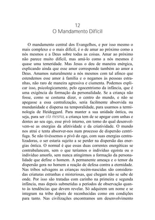 12
O Mandamento Difícil
O mandamento central dos Evangelhos, e por isso mesmo o
mais complexo e o mais difícil, é o de amar ao próximo como a
nós mesmos e a Deus sobre todas as coisas. Amar ao próximo
não parece muito difícil, mas amá-lo como a nós mesmos é
quase uma temeridade. Mas Jesus o deu de maneira enérgica,
explicando ainda que esse amor corresponde também ao amor a
Deus. Amamos naturalmente a nós mesmos com tal afinco que
estendemos esse amor à família e o negamos às pessoas estra-
nhas, não raro de maneira agressiva e ciumenta. Podemos expli-
car isso, psicologicamente, pelo egocentrismo da infância, que é
uma exigência da formação da personalidade. Se a criança não
fosse, como se costuma dizer, o centro do mundo, e não se
apegasse a essa centralização, seria facilmente absorvida na
mundanidade e dispersa na temporalidade, para usarmos a termi-
nologia de Heideggard. Para manter a sua unidade ôntica, ou
seja, para ser ela mesma, a criança tem de se apegar com unhas e
dentes ao seu ego, esse pivô interno, em torno do qual desenvol-
vem-se as energias da afetividade e da criatividade. O mundo
nos atrai e tenta absorver-nos num processo de dispersão centrí-
fuga. Se não tivéssemos o pivô do ego, com suas energias centra-
lizadoras, o ser estaria sujeito a se perder na dispersão das ener-
gias ôntica. O normal é que essas duas correntes energéticas se
contrabalancem, sem o que teríamos o indivíduo egoísta ou o
indivíduo amorfo, sem nunca atingirmos a formação da persona-
lidade que define o homem. A permanente ameaça e o temor da
dispersão gera no homem a reação de defesa contra a eternidade.
Nas tribos selvagens as crianças recém-nascidas são considera-
das criaturas estranhas e misteriosas, que chegam não se sabe de
onde. Por isso são tratadas com carinho na primeira e segunda
infância, mas depois submetidas a períodos de observação quan-
to às tendências que devem revelar. Só adquirem um nome e se
integram na tribo depois de reconhecidas como em condições
para tanto. Nas civilizações encontramos um desenvolvimento
 