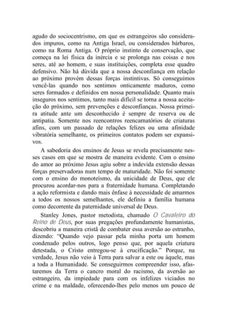 agudo do sociocentrismo, em que os estrangeiros são considera-
dos impuros, como na Antiga Israel, ou considerados bárbaros,
como na Roma Antiga. O próprio instinto de conservação, que
começa na lei física da inércia e se prolonga nas coisas e nos
seres, até ao homem, e suas instituições, completa esse quadro
defensivo. Não há dúvida que a nossa desconfiança em relação
ao próximo provém dessas forças instintivas. Só conseguimos
vencê-las quando nos sentimos onticamente maduros, como
seres formados e definidos em nossa personalidade. Quanto mais
inseguros nos sentimos, tanto mais difícil se torna a nossa aceita-
ção do próximo, sem prevenções e desconfianças. Nossa primei-
ra atitude ante um desconhecido é sempre de reserva ou de
antipatia. Somente nos reencontros reencarnatórios de criaturas
afins, com um passado de relações felizes ou uma afinidade
vibratória semelhante, os primeiros contatos podem ser expansi-
vos.
A sabedoria dos ensinos de Jesus se revela precisamente nes-
ses casos em que se mostra de maneira evidente. Com o ensino
do amor ao próximo Jesus agiu sobre a indevida extensão dessas
forças preservadoras num tempo de maturidade. Não foi somente
com o ensino do monoteísmo, da unicidade de Deus, que ele
procurou acordar-nos para a fraternidade humana. Completando
a ação reformista e dando mais ênfase à necessidade de amarmos
a todos os nossos semelhantes, ele definiu a família humana
como decorrente da paternidade universal de Deus.
Stanley Jones, pastor metodista, chamado O Cavaleiro do
Reino de Deus, por suas pregações profundamente humanistas,
descobriu a maneira cristã de combater essa aversão ao estranho,
dizendo: “Quando vejo passar pela minha porta um homem
condenado pelos outros, logo penso que, por aquela criatura
detestada, o Cristo entregou-se à crucificação.” Porque, na
verdade, Jesus não veio à Terra para salvar a este ou àquele, mas
a toda a Humanidade. Se conseguirmos compreender isso, afas-
taremos da Terra o cancro moral do racismo, da aversão ao
estrangeiro, da impiedade para com os infelizes viciados no
crime e na maldade, oferecendo-lhes pelo menos um pouco de
 