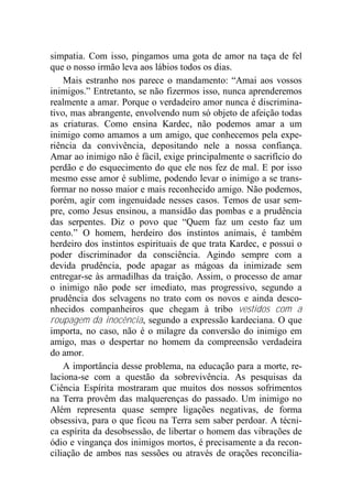 simpatia. Com isso, pingamos uma gota de amor na taça de fel
que o nosso irmão leva aos lábios todos os dias.
Mais estranho nos parece o mandamento: “Amai aos vossos
inimigos.” Entretanto, se não fizermos isso, nunca aprenderemos
realmente a amar. Porque o verdadeiro amor nunca é discrimina-
tivo, mas abrangente, envolvendo num só objeto de afeição todas
as criaturas. Como ensina Kardec, não podemos amar a um
inimigo como amamos a um amigo, que conhecemos pela expe-
riência da convivência, depositando nele a nossa confiança.
Amar ao inimigo não é fácil, exige principalmente o sacrifício do
perdão e do esquecimento do que ele nos fez de mal. E por isso
mesmo esse amor é sublime, podendo levar o inimigo a se trans-
formar no nosso maior e mais reconhecido amigo. Não podemos,
porém, agir com ingenuidade nesses casos. Temos de usar sem-
pre, como Jesus ensinou, a mansidão das pombas e a prudência
das serpentes. Diz o povo que “Quem faz um cesto faz um
cento.” O homem, herdeiro dos instintos animais, é também
herdeiro dos instintos espirituais de que trata Kardec, e possui o
poder discriminador da consciência. Agindo sempre com a
devida prudência, pode apagar as mágoas da inimizade sem
entregar-se às armadilhas da traição. Assim, o processo de amar
o inimigo não pode ser imediato, mas progressivo, segundo a
prudência dos selvagens no trato com os novos e ainda desco-
nhecidos companheiros que chegam à tribo vestidos com a
roupagem da inocência, segundo a expressão kardeciana. O que
importa, no caso, não é o milagre da conversão do inimigo em
amigo, mas o despertar no homem da compreensão verdadeira
do amor.
A importância desse problema, na educação para a morte, re-
laciona-se com a questão da sobrevivência. As pesquisas da
Ciência Espírita mostraram que muitos dos nossos sofrimentos
na Terra provêm das malquerenças do passado. Um inimigo no
Além representa quase sempre ligações negativas, de forma
obsessiva, para o que ficou na Terra sem saber perdoar. A técni-
ca espírita da desobsessão, de libertar o homem das vibrações de
ódio e vingança dos inimigos mortos, é precisamente a da recon-
ciliação de ambos nas sessões ou através de orações reconcilia-
 
