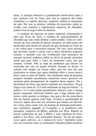 doras. A situação obsessiva é grandemente desfavorável para o
que continua vivo na Terra, pois este se esqueceu dos males
cometidos e o espírito obsessor, vingativo, lembra-se claramente
de tudo. Por isso, as práticas violentas do exorcismo, judeu ou
cristão, com ameaças e exprobrações negativas do obsedado,
podem levar ao auge o ódio do obsessor.
A condição do obsessor no plano espiritual, alimentando o
ódio que levou da Terra, é também de responsabilidade do
obsedado que não soube perdoar e pedir perdão. Todos os sofri-
mentos de uma situação de penoso desajuste no após-morte são
produzidos pela dureza de coração do que continuou na Terra ou
a ela voltou para o necessário reajuste. Por isso, Jesus advertiu
que devemos acertar o passo com o nosso adversário enquanto
estamos a caminho com ele. Conhecidos estes princípios de
maneira racional, podemos influir no alívio da pesada atmosfera
moral que pesa sobre a Terra em momentos como este que
estamos vivendo. Não se trata de problemas que devam ser
resolvidos por este ou aquele tribunal, humano ou divino. A
solução está sempre em nossas mãos, pois foi com elas que
praticamos os crimes que agora dardejam sobre a nossa consci-
ência como os raios de Júpiter. Nos tenebrosos anais da pesquisa
psíquica mundial encontramos numerosos casos, descritos em
minúcias pelos protagonistas de tragédias dessa espécie. Daí a
advertência de Jesus, que parece temerária aos inscientes: “O que
xinga o seu irmão de raca está condenado ao fogo do inferno.” A
palavra raca é uma injúria grandemente ofensiva, mas o castigo
parece exagerado. Devemos lembrar que o fogo inferno não é
eterno, como querem os teólogos, mas que a dor da consciência
fora da matéria queima como fogo. Tivemos a oportunidade de
conviver alguns dias com um assassino que matara seu adversá-
rio a faca, pelas costas. Era um homem de formação protestante,
que continuava apegado ao Evangelho e se justificava com
passagens vingativas da Bíblia, apoiadas por Deus. Repeliu as
nossas explicações de que a Bíblia é uma coletânea de livros
judeus e nos disse, com assustadora firmeza: “Se ele me apare-
cesse agora redivivo, eu o mataria de novo.” Episódios como
esse nos mostram como os sentimentos humanos podem perdurar
 