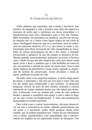 13
A Consciência da Morte
Todos sabemos que morremos, que a morte é inevitável, mas
estamos tão apegados à vida e fazemos uma idéia tão negativa e
temerosa da morte que a rejeitamos em nossa consciência e a
transformamos num mito, afastando-a para o Fim dos Tempos.
Mito assustador, ela permanece na distância, envolta em névoas,
de maneira que só a vemos como figura trágica de um conto de
terror. Heideggard observou que só a aceitamos, para os outros,
com na expressão aleatória morre-se, que nunca se refere a nós.
Fascinados pelo fluxo incessante da vida, mergulhados no torve-
linho de nossas preocupações do dia a dia, temos a sensação
inconsciente e agradável de que ela sempre se distancia de nós.
Mesmo quando, conscientemente, pensamos na morte, o fazemos
com a ilusão de que ela não chegará tão cedo, pois temos ainda
muita coisa a fazer e sentimos que a vida borbulha em torno de
nós sem permitir a entrada da morte em nosso meio. Essa é uma
forma ingênua de protelarmos a nossa morte, segundo as exigên-
cias do instinto de conservação. Assim aliviamos o medo da
morte, confiantes no poder da vida.
De nada valem essas pequenas trapaças. A morte chega quan-
do menos a esperamos e não raro nos leva para a outra vida sem
nos dar tempo para compreender o que acontece. As pesquisas
psíquicas, através de mais de dois séculos, mostram o curioso
espetáculo de muitas criaturas mortas que não sabem que morre-
ram. Continuam vivas na matéria por conta de suas próprias
ilusões e passam a assombrar sem querer e sem o saber os luga-
res em que viviam ou freqüentavam. É claro que permanecem
desajustadas no mundo espiritual.
Para evitar esses e outros inconvenientes, devemos desenvol-
ver em nós a consciência da morte, sabendo positivamente que
ela existe e é inevitável, sendo inútil qualquer ilusão nesse
sentido, que só poderá prejudicar-nos. Temos de nos familiarizar
com a morte, considerando-a com naturalidade, não a transfor-
mando em tragédia ou em espetáculos inúteis de desespero. Nas
 