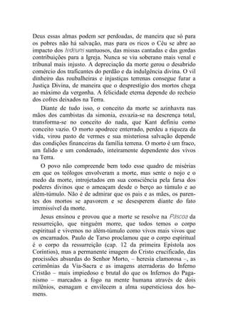 Deus essas almas podem ser perdoadas, de maneira que só para
os pobres não há salvação, mas para os ricos o Céu se abre ao
impacto dos tedéuns suntuosos, das missas cantadas e das gordas
contribuições para a Igreja. Nunca se viu soberano mais venal e
tribunal mais injusto. A depreciação da morte gerou o desabrido
comércio dos traficantes do perdão e da indulgência divina. O vil
dinheiro das roubalheiras e injustiças terrenas consegue furar a
Justiça Divina, de maneira que o desprestígio dos mortos chega
ao máximo da vergonha. A felicidade eterna depende do recheio
dos cofres deixados na Terra.
Diante de tudo isso, o conceito da morte se azinhavra nas
mãos dos cambistas da simonia, esvazia-se na descrença total,
transforma-se no conceito do nada, que Kant definiu como
conceito vazio. O morto apodrece enterrado, perdeu a riqueza da
vida, virou pasto de vermes e sua misteriosa salvação depende
das condições financeiras da família terrena. O morto é um fraco,
um falido e um condenado, inteiramente dependente dos vivos
na Terra.
O povo não compreende bem todo esse quadro de misérias
em que os teólogos envolveram a morte, mas sente o nojo e o
medo da morte, introjetados em sua consciência pela farsa dos
poderes divinos que o ameaçam desde o berço ao túmulo e ao
além-túmulo. Não é de admirar que os pais e as mães, os paren-
tes dos mortos se apavorem e se desesperem diante do fato
irremissível da morte.
Jesus ensinou e provou que a morte se resolve na Páscoa da
ressurreição, que ninguém morre, que todos temos o corpo
espiritual e vivemos no além-túmulo como vivos mais vivos que
os encarnados. Paulo de Tarso proclamou que o corpo espiritual
é o corpo da ressurreição (cap. 12 da primeira Epístola aos
Coríntios), mas a permanente imagem do Cristo crucificado, das
procissões absurdas do Senhor Morto, – heresia clamorosa –, as
cerimônias da Via-Sacra e as imagens aterradoras do Inferno
Cristão – mais impiedoso e brutal do que os Infernos do Paga-
nismo – marcados a fogo na mente humana através de dois
milênios, esmagam e envilecem a alma supersticiosa dos ho-
mens.
 
