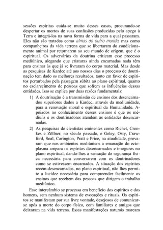 sessões espíritas cuida-se muito desses casos, procurando-se
despertar os mortos de suas confusões produzidas pelo apego à
Terra e integrá-los na nova forma de vida para a qual passaram.
Eles não são tratados como almas do outro mundo, mas como
companheiros da vida terrena que se libertaram do condiciona-
mento animal por retornarem ao seu mundo de origem, que é o
espiritual. Os adversários da doutrina criticam esse processo
mediúnico, alegando que criaturas ainda encarnadas nada têm
para ensinar às que já se livraram do corpo material. Mas desde
as pesquisas de Kardec até aos nossos dias o processo de doutri-
nação tem dado os melhores resultados, tanto em favor de espíri-
tos perturbados pela passagem súbita ao plano espiritual, quanto
no esclarecimento de pessoas que sofrem as influências dessas
entidades. Isso se explica por duas razões fundamentais:
1) A doutrinação é a transmissão de ensinos dos desencarna-
dos superiores dados a Kardec, através da mediunidade,
para a renovação moral e espiritual da Humanidade. A-
poiados no conhecimento desses ensinos é que os mé-
diuns e os doutrinadores atendem as entidades desencar-
nadas.
2) As pesquisas de cientistas eminentes como Richet, Croo-
kes e Zöllner, no século passado, e Geley, Osty, Craw-
ford, Soal, Carington, Pratt e Price, na atualidade, prova-
ram que nos ambientes mediúnicos a emanação do ecto-
plasma ampara os espíritos desencarnados e inseguros no
plano espiritual, dando-lhes a sensação de segurança físi-
ca necessária para conversarem com os doutrinadores
como se estivessem encarnados. A situação dos espíritos
recém-desencarnados, no plano espiritual, não lhes permi-
te a lucidez necessária para compreender facilmente os
ensinos que recebem das pessoas que dirigem o trabalho
mediúnico.
Esse intercâmbio se processa em benefício dos espíritos e dos
homens, sem nenhum sistema de evocações e rituais. Os espíri-
tos se manifestam por sua livre vontade, desejosos de comunicar-
se após a morte do corpo físico, com familiares e amigos que
deixaram na vida terrena. Essas manifestações naturais marcam
 