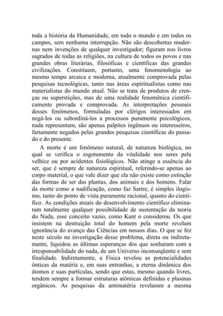 toda a história da Humanidade, em todo o mundo e em todos os
campos, sem nenhuma interrupção. Não são descobertas moder-
nas nem invenções de qualquer investigador; figuram nos livros
sagrados de todas as religiões, na cultura de todos os povos e nas
grandes obras literárias, filosóficas e científicas das grandes
civilizações. Constituem, portanto, uma fenomenologia ao
mesmo tempo arcaica e moderna, atualmente comprovada pelas
pesquisas tecnológicas, tanto nas áreas espiritualistas como nas
materialistas do mundo atual. Não se trata de produtos de cren-
ças ou superstições, mas de uma realidade fenomênica cientifi-
camente provada e comprovada. As interpretações pessoais
desses fenômenos, formuladas por clérigos interessados em
negá-los ou subordiná-los a processos puramente psicológicos,
nada representam, são apenas palpites ingênuos ou interesseiros,
fartamente negados pelas grandes pesquisas científicas do passa-
do e do presente.
A morte é um fenômeno natural, de natureza biológica, no
qual se verifica o esgotamento da vitalidade nos seres pela
velhice ou por acidentes fisiológicos. Não atinge a essência do
ser, que é sempre de natureza espiritual, referindo-se apenas ao
corpo material, o que vale dizer que ela não existe como extinção
das formas de ser das plantas, dos animais e dos homens. Falar
da morte como a nadificação, como faz Sartre, é simples ilogis-
mo, tanto do ponto de vista puramente racional, quanto do cientí-
fico. As condições atuais do desenvolvimento científico elimina-
ram totalmente qualquer possibilidade de sustentação da teoria
do Nada, esse conceito vazio, como Kant o considerou. Os que
insistem na destruição total do homem pela morte revelam
ignorância do avanço das Ciências em nossos dias. O que se fez
neste século na investigação desse problema, direta ou indireta-
mente, liquidou as últimas esperanças dos que sonharam com a
irresponsabilidade do nada, de um Universo inconseqüente e sem
finalidade. Indiretamente, a Física revelou as potencialidades
ônticas da matéria e, em suas entranhas, a eterna dinâmica dos
átomos e suas partículas, sendo que estas, mesmo quando livres,
tendem sempre a formar estruturas atômicas definidas e plasmas
orgânicos. As pesquisas da antimatéria revelaram a mesma
 