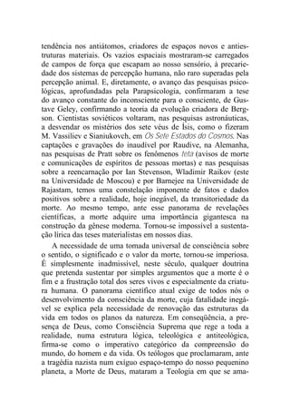 tendência nos antiátomos, criadores de espaços novos e anties-
truturas materiais. Os vazios espaciais mostraram-se carregados
de campos de força que escapam ao nosso sensório, à precarie-
dade dos sistemas de percepção humana, não raro superadas pela
percepção animal. E, diretamente, o avanço das pesquisas psico-
lógicas, aprofundadas pela Parapsicologia, confirmaram a tese
do avanço constante do inconsciente para o consciente, de Gus-
tave Geley, confirmando a teoria da evolução criadora de Berg-
son. Cientistas soviéticos voltaram, nas pesquisas astronáuticas,
a desvendar os mistérios dos sete véus de Ísis, como o fizeram
M. Vassiliev e Sianiukovch, em Os Sete Estados do Cosmos. Nas
captações e gravações do inaudível por Raudive, na Alemanha,
nas pesquisas de Pratt sobre os fenômenos teta (avisos de morte
e comunicações de espíritos de pessoas mortas) e nas pesquisas
sobre a reencarnação por Ian Stevenson, Wladimir Raikov (este
na Universidade de Moscou) e por Barnejee na Universidade de
Rajastam, temos uma constelação imponente de fatos e dados
positivos sobre a realidade, hoje inegável, da transitoriedade da
morte. Ao mesmo tempo, ante esse panorama de revelações
científicas, a morte adquire uma importância gigantesca na
construção da gênese moderna. Tornou-se impossível a sustenta-
ção lírica das teses materialistas em nossos dias.
A necessidade de uma tomada universal de consciência sobre
o sentido, o significado e o valor da morte, tornou-se imperiosa.
É simplesmente inadmissível, neste século, qualquer doutrina
que pretenda sustentar por simples argumentos que a morte é o
fim e a frustração total dos seres vivos e especialmente da criatu-
ra humana. O panorama científico atual exige de todos nós o
desenvolvimento da consciência da morte, cuja fatalidade inegá-
vel se explica pela necessidade de renovação das estruturas da
vida em todos os planos da natureza. Em conseqüência, a pre-
sença de Deus, como Consciência Suprema que rege a toda a
realidade, numa estrutura lógica, teleológica e antiteológica,
firma-se como o imperativo categórico da compreensão do
mundo, do homem e da vida. Os teólogos que proclamaram, ante
a tragédia nazista num exíguo espaço-tempo do nosso pequenino
planeta, a Morte de Deus, mataram a Teologia em que se ama-
 