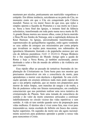 mentaram por séculos, praticamente um matricídio vergonhoso e
estúpido. Em última instância, suicidaram-se na porta do Céu, no
momento exato em que o Céu era conquistado pela Ciência
mundial. Nunca se viu maior fiasco do que esse, que reduz a
simples opereta a façanha de Prometeu e a sua morte no Cáuca-
so. Soou a hora final das Igrejas, o instante fatal da falência
eclesiástica, transformada em toda parte numa nova morte de Pã.
A grande Deusa morreu aos nossos olhos, como já havia morrido
o Deus Pã nos fiordes da Noruega, ante a capitulação dolorosa de
Knut Hamsun. As Igrejas, universalmente transformadas em
supermercados de quinquilharias sagradas, estão agora vendendo
os seus saldos de estoques aos missionários por conta própria
que invadiram as nações para mascatear, nos submundos da
ignorância falsamente ilustrada e do populacho ansioso por um
céu de delícias pasmáticas made in Bizâncio. Porque Bizâncio
foi o fim esquizofrênico do Mundo Antigo após a queda de
Roma e hoje a Nova Roma, já também esclerosada, parece
destinada a selar o fim do mundo do arbítrio e da violência em
que vivemos.
Esse rápido olhar ao passado de tentativas frustradas de im-
plantação do Cristianismo na Terra basta para nos mostrar que
precisamos desenvolver em nós a consciência da morte, para
aprendermos a morrer com decência e dignidade. Se esta civili-
zação apoiada em arsenais atômicos nada mais pode esperar do
que a sua própria explosão, que ao menos nos preparemos para
morrer de mãos limpas, sem manchas de sangue e de roubo, a
fim de podermos voltar nas futuras reencarnações, em condições
conscienciais que nos permitam realizar uma nova tentativa de
cristianização do Planeta. Sem uma tomada de consciência do
sentido e do valor da morte estaremos arriscados a continuar
indefinidamente no círculo vicioso das vidas repetitivas e sem
sentido. A vida só tem sentido quando serve de preparação para
vidas melhores. O destino não é viver como fera, mas viver para
transcender-se, numa escalada do Infinito em busca das conste-
lações superiores. Os segredos da morte nos são agora racional-
mente acessíveis para podermos aprender a perder a nossa vida
para reencontrar o Cristo.
 