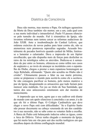 14
Dialética da Consciência
Deus não morreu, mas morreu o Papa. Os teólogos agoureiros
da Morte de Deus também vão morrer, um a um, cada qual com
a sua morte individual e intransferível. Paulo VI passou silencio-
so pelo tumulto do mundo. Fiel à sistemática da Igreja, não
inventou reformas nem tentou cercar as reformas audaciosas de
João XXIII. Ante a insubordinação do Cardeal Lefevre, que
ordenou exércitos de novos padres para lutar contra ele, não se
atemorizou nem promoveu represálias sagradas. Acusado bru-
talmente de pecados horríveis quando cardeal de Milão, limitou-
se a lamentar o caluniador. Dava a impressão de um Júpiter
envelhecido, que não dispunha mais de forças para desfechar os
raios da ira mitológica sobre os atrevidos. Dedicou-se à semea-
dura da paz entre os homens, ofereceu-se como refém nos casos
de seqüestro e, ao invés de ameaçar os incrédulos com o espanta-
lho do Diabo, chegou a prestar a mais espantosa homenagem ao
Anjo Rebelado, afirmando: “Quem não acredita no Diabo não é
cristão”. Ultimamente passou a falar na sua morte próxima,
como se preparasse o mundo para aceitá-la como ele a aceitava.
Se não conseguiu pacificar os homens, pelo menos manteve a
paz da Igreja, desapontando os arruaceiros que tudo faziam para
merecer uma maldição. Fez jus ao título de Sua Santidade, que
tantos dos seus antecessores ostentaram sem dar mostras de
merecimento.
A impressão que se tem, agora que o seu cadáver está diante
do mundo com um apelo silencioso à concórdia e ao amor, é a de
que ele foi o último Papa. O Colégio Cardinalício que deve
eleger o novo Papa está com dificuldades.2
Se o Espírito Santo
não pousar docemente na cabeça veneranda de um dos candida-
tos à sua sucessão, não se sabe como os votantes farão a escolha.
A Barca de Pedro está balançando indecisa sobre as águas, como
a Arca do Dilúvio. Talvez tenha chegado o momento da Igreja,
que há muito luta em vão para sair dos recifes teológicos em que
encalhou depois da última conflagração mundial.
 
