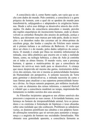 A consciência não é, como Sartre supôs, um vazio que se en-
che com dados do mundo. Pelo contrário, a consciência é a garra
psíquica do homem, com a qual ele se apodera do mundo para
transformá-lo, subjugando-o e adaptando-o às exigências huma-
nas. Desde a selva esse diálogo se desenvolve através das civili-
zações. Os dados da consciência antecedem o mundo, provêm
das regiões arquetípicas do inconsciente humano, onde se desen-
volvem as estranhas florações dos anseios de perfeição, justiça e
beleza, que deixaram suas marcas por toda parte, desde as inscri-
ções e os desenhos rudes das cavernas até às obras-primas da
escultura grega, das lendas e canções do Folclore mais remoto
até à pintura italiana e as sinfonias de Bethoven. O vazio que
deve ser cheio é o do mundo, pelos dados subjetivos da consci-
ência. O mundo é criado por Deus no mistério infinitesimal da
mônada, essa idéia platônica que encerra em si toda a realidade
futura, como, na teologia hebraica, a alma de Arão já continha
em si todas as almas futuras. O mundo vazio, sem a presença
humana, é apenas a matéria-prima de que a consciência do
homem irá servir-se mais tarde para se desenvolver. A criança
que nasce desprovida até mesmo das garras, instrumentos defen-
sivos dos animais, traz em si mesma as potencialidades humanas
da Humanidade em perspectiva. A semente necessita da Terra
para germinar e desenvolver-se, a mônada necessita da carne e
suas formas para atualizar a sua espantosa potencialidade huma-
na e divina. As forças naturais preparam, por milênios incalculá-
veis, com os elementos dos reinos inferiores, o material flexível
e vibrátil que a consciência modelará no tempo, imprimindo-lhe
lentamente os moldes secretos dos seus anseios.
As Filosofias incipientes apegam-se aos efeitos sensíveis dos
processos e esquecem as suas causas. A leviandade humana, essa
herança no homem da irresponsabilidade animal, leva os pensa-
dores e os cientistas à formulação de hipóteses e teses absurdas
sobre uma realidade que não conhecem. Proliferam as sabedorias
vazias, os doutores pontificam nas cátedras e nos púlpitos fazen-
do afirmações temerárias que só servem para aumentar a insegu-
rança e a angústia do homem nas sociedades formalizadas. Não
obstante essa gratuidade aparente, a consciência fermenta as
 