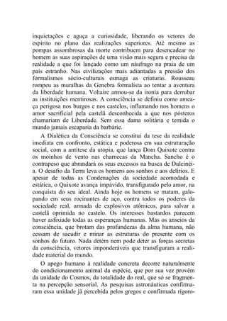 inquietações e aguça a curiosidade, liberando os vetores do
espírito no plano das realizações superiores. Até mesmo as
pompas assombrosas da morte contribuem para desencadear no
homem as suas aspirações de uma visão mais segura e precisa da
realidade a que foi lançado como um náufrago na praia de um
país estranho. Nas civilizações mais adiantadas a pressão dos
formalismos sócio-culturais esmaga as criaturas. Rousseau
rompeu as muralhas da Genebra formalista ao tentar a aventura
da liberdade humana. Voltaire armou-se da ironia para derrubar
as instituições mentirosas. A consciência se definiu como amea-
ça perigosa nos burgos e nos castelos, inflamando nos homens o
amor sacrificial pela castelã desconhecida a que nos pósteros
chamariam de Liberdade. Sem essa dama solitária e temida o
mundo jamais escaparia da barbárie.
A Dialética da Consciência se constitui da tese da realidade
imediata em confronto, estática e poderosa em sua estruturação
social, com a antítese da utopia, que lança Dom Quixote contra
os moinhos de vento nas charnecas da Mancha. Sancho é o
contrapeso que abrandará os seus excessos na busca de Dulcinéi-
a. O desafio da Terra leva os homens aos sonhos e aos delírios. E
apesar de todas as Condenações da sociedade acomodada e
estática, o Quixote avança impávido, transfigurado pelo amor, na
conquista do seu ideal. Ainda hoje os homens se matam, galo-
pando em seus rocinantes de aço, contra todos os poderes da
sociedade real, armada de explosivos atômicos, para salvar a
castelã oprimida no castelo. Os interesses bastardos parecem
haver asfixiado todas as esperanças humanas. Mas os anseios da
consciência, que brotam das profundezas da alma humana, não
cessam de sacudir e minar as estruturas do presente com os
sonhos do futuro. Nada detém nem pode deter as forças secretas
da consciência, vetores imponderáveis que transfiguram a reali-
dade material do mundo.
O apego humano à realidade concreta decorre naturalmente
do condicionamento animal da espécie, que por sua vez provém
da unidade do Cosmos, da totalidade do real, que só se fragmen-
ta na percepção sensorial. As pesquisas astronáuticas confirma-
ram essa unidade já percebida pelos gregos e confirmada rigoro-
 