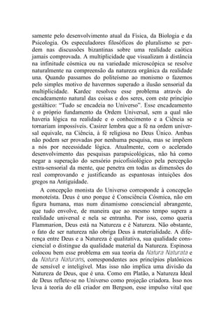 samente pelo desenvolvimento atual da Física, da Biologia e da
Psicologia. Os especuladores filosóficos do pluralismo se per-
dem nas discussões bizantinas sobre uma realidade caótica
jamais comprovada. A multiplicidade que visualizam à distância
na infinitude cósmica ou na variedade microscópica se resolve
naturalmente na compreensão da natureza orgânica da realidade
una. Quando passamos do politeísmo ao monismo o fazemos
pelo simples motivo de havermos superado a ilusão sensorial da
multiplicidade. Kardec resolveu esse problema através do
encadeamento natural das coisas e dos seres, com este princípio
gestáltico: “Tudo se encadeia no Universo”. Esse encadeamento
é o próprio fundamento da Ordem Universal, sem a qual não
haveria lógica na realidade e o conhecimento e a Ciência se
tornariam impossíveis. Casirer lembra que a fé na ordem univer-
sal equivale, na Ciência, à fé religiosa no Deus Único. Ambas
não podem ser provadas por nenhuma pesquisa, mas se impõem
a nós por necessidade lógica. Atualmente, com o acelerado
desenvolvimento das pesquisas parapsicológicas, não há como
negar a superação do sensório psicofisiológico pela percepção
extra-sensorial da mente, que penetra em todas as dimensões do
real comprovando e justificando as espantosas intuições dos
gregos na Antiguidade.
A concepção monista do Universo corresponde à concepção
monoteísta. Deus é uno porque é Consciência Cósmica, não em
figura humana, mas num dinamismo consciencial abrangente,
que tudo envolve, de maneira que ao mesmo tempo supera a
realidade universal e nela se entranha. Por isso, como queria
Flammarion, Deus está na Natureza e é Natureza. Não obstante,
o fato de ser natureza não obriga Deus à materialidade. A dife-
rença entre Deus e a Natureza é qualitativa, sua qualidade cons-
ciencial o distingue da qualidade material da Natureza. Espinosa
colocou bem esse problema em sua teoria da Natura Naturata e
da Natura Naturans, correspondentes aos princípios platônicos
de sensível e inteligível. Mas isso não implica uma divisão da
Natureza de Deus, que é una. Como em Platão, a Natureza Ideal
de Deus reflete-se no Universo como projeção criadora. Isso nos
leva à teoria do elã criador em Bergson, esse impulso vital que
 