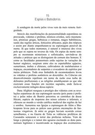 15
Espias e Batedores
A sondagem da morte pelos vivos vem da mais remota Anti-
guidade.
Através das manifestações da paranormalidade espontânea ou
provocada, videntes e profetas, místicos cristãos, sutis maometa-
nos, pitonisas gregas, hebraicas e romanas, magos babilônicos,
xanãs das regiões árticas, feiticeiros africanos, pajés dos trópicos
e assim por diante empenharam-se na espionagem possível da
morte. Já que todos morremos, é natural o interesse dos vivos
pelo que os espera no reverso da vida. Os espias da morte sem-
pre se mostraram misteriosos e sofisticados, servindo-se de
atitudes e práticas que os distinguiam do comum dos homens. E
como as faculdades paranormais estão sujeitas às variações do
humor orgânico, surgiram entre eles os espertalhões egípcios,
sumerianos, árabes e chineses, cultivadores de malabarismos e
trapaças, encantadores de serpentes e evocadores de espíritos por
meios pitônicos. Toda essa farândola de escamoteadores levou
os videntes e profetas autênticos ao descrédito. As Ciências em
desenvolvimento repeliram em nome da razão essa turba de
delirantes profissionais e as religiões amaldiçoaram os que não
exerciam essas funções em recintos sagrados, onde fazia-se
exclusivamente milagres dessa espécie.
Dane Alighieri reergueu o prestígio dos videntes com as reve-
lações espantosas de sua espionagem secreta (pois poeta é profe-
ta) e pelas mãos de Beatriz percorreu os caminhos da deusa
Hécate, espécie de inspetora dos reinos celestes e infernais, e
ofereceu ao mundo a versão católica medieval das regiões de luz
e sombra. Aumentou nas Igrejas a espionagem do Além e Sha-
kespeare levou para os palcos suas geniais encenações de fan-
tasmas vingativos. Já entre os gregos haviam ocorrido coisas
semelhantes, e na Guerra de Tróia as vidências proféticas de
Cassandra semearam o terror das profecias nefastas. Vem de
longe o prestígio e o temor dos agouros excitando os dons para-
normais legítimos e incentivando as trapaças dos aventureiros.
 
