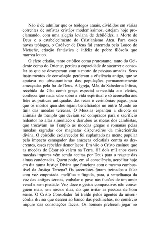 Não é de admirar que os teólogos atuais, divididos em várias
correntes de sofistas cristãos moderníssimos, estejam hoje pro-
clamando, com uma alegria leviana de debilóides, a Morte de
Deus e o estabelecimento do Cristianismo Ateu. Para esses
novos teólogos, o Cadáver de Deus foi enterrado pelo Louco de
Nietsche, criação fantástica e infeliz do pobre filósofo que
morreu louco.
O clero cristão, tanto católico como protestante, tanto do Oci-
dente como do Oriente, perdeu a capacidade de socorrer e conso-
lar os que se desesperam com a morte de pessoas amadas. Seus
instrumentos de consolação perderam a eficiência antiga, que se
apoiava no obscurantismo das populações permanentemente
ameaçadas pela Ira de Deus. A Igreja, Mãe da Sabedoria Infusa,
recebida do Céu como graça especial concedida aos eleitos,
confessa que nada sabe sobre a vida espiritual e só aconselha aos
fiéis as práticas antiquadas das rezas e cerimônias pagas, para
que os mortos queridos sejam beneficiados no outro Mundo ao
tinir das moedas terrenas. O Messias espantou a chicote os
animais do Templo que deviam ser comprados para o sacrifício
redentor no altar simoníaco e derrubou as mesas dos cambistas,
que trocavam no Templo as moedas gregas e romanas pelas
moedas sagradas dos magnatas dispenseiros da misericórdia
divina. O episódio esclarecedor foi suplantado na mente popular
pelo impacto esmagador das ameaças celestiais contra os des-
crentes, esses rebeldes demoníacos. Em vão o Cristo ensinou que
as moedas de César só valem na Terra. Há dois mil anos essas
moedas impuras vêm sendo aceitas por Deus para o resgate das
almas condenadas. Quem pode, em sã consciência, acreditar hoje
em dia numa Justiça Divina que funciona com o mesmo combus-
tível da Justiça Terrena? Os sacerdotes foram treinados a falar
com voz empostada, melíflua e fingida, para, à semelhança da
voz das antigas sereias, embalar o povo nas ilusões de um amor
venal e sem piedade. Voz doce e gestos compassivos não conse-
guem mais, em nossos dias, do que irritar as pessoas de bom
senso. O Cristo Consolador foi traído pelos agentes da miseri-
córdia divina que desceu ao banco das pechinchas, no comércio
impuro das consolações fáceis. Os homens preferem jogar no
 