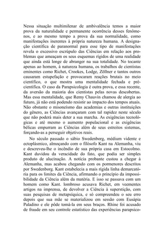 Nessa situação multimilenar de ambivalência temos a maior
prova da naturalidade e permanente ocorrência desses fenôme-
nos, e ao mesmo tempo a prova da sua normalidade, como
manifestações inerentes à própria natureza humana. A designa-
ção científica de paranormal para esse tipo de manifestações
revela o excessivo escrúpulo das Ciências em relação aos pro-
blemas que ameaçam os seus esquemas rígidos de uma realidade
que ainda está longe de abranger na sua totalidade. No tocante
apenas ao homem, à natureza humana, os trabalhos de cientistas
eminentes como Richet, Crookes, Lodge, Zöllner e tantos outros
causaram estupefação e provocaram reações brutais no meio
científico, o que mostra uma mentalidade fechada e pré-
científica. O caso da Parapsicologia é outra prova, e essa recente,
da aversão da maioria dos cientistas pelas novas descobertas.
Mas essa mentalidade, que Remy Chauvin chamou de alergia ao
futuro, já não está podendo resistir ao impacto dos tempos atuais.
Não obstante o misoneísmo das academias e outras instituições
do gênero, as Ciências avançaram com tal rapidez neste século
que não poderá mais deter a sua marcha. As exigências tecnoló-
gicas e até mesmo o aumento populacional e as exigências
bélicas empurram as Ciências além de seus estreitos sistemas,
forçando-as a perseguir objetivos reais.
No século passado o sábio Swedenborg, médium vidente e
ectoplásmico, almoçando com o filósofo Kant na Alemanha, viu
e descreveu-lhe o incêndio de sua própria casa em Estocolmo.
Kant duvidou da veracidade do fato, que podia ser simples
produto de alucinação. A notícia probante custou a chegar à
Alemanha, mas acabou chegando com os pormenores descritos
por Swedenborg. Kant estabelecia a mais rígida linha demarcató-
ria para os limites da Ciência, afirmando o princípio da impossi-
bilidade da Ciência além da matéria. E isso se passava com um
homem como Kant. lombroso acusava Richet, em veementes
artigos na imprensa, de devolver a Ciência à superstição, com
suas pesquisas de metapsíquica, e só compreendeu o seu erro
depois que sua mãe se materializou em sessão com Eusápia
Paladino e ele pôde tomá-la em seus braços. Rhine foi acusado
de fraude em seu controle estatístico das experiências parapsico-
 