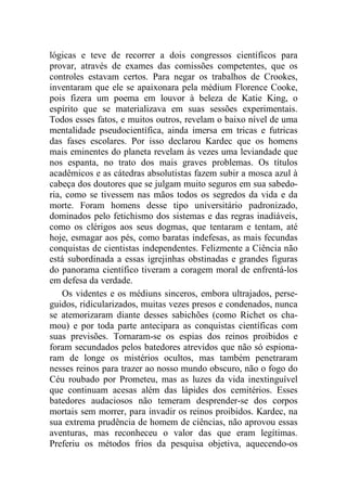 lógicas e teve de recorrer a dois congressos científicos para
provar, através de exames das comissões competentes, que os
controles estavam certos. Para negar os trabalhos de Crookes,
inventaram que ele se apaixonara pela médium Florence Cooke,
pois fizera um poema em louvor à beleza de Katie King, o
espírito que se materializava em suas sessões experimentais.
Todos esses fatos, e muitos outros, revelam o baixo nível de uma
mentalidade pseudocientífica, ainda imersa em tricas e futricas
das fases escolares. Por isso declarou Kardec que os homens
mais eminentes do planeta revelam às vezes uma leviandade que
nos espanta, no trato dos mais graves problemas. Os títulos
acadêmicos e as cátedras absolutistas fazem subir a mosca azul à
cabeça dos doutores que se julgam muito seguros em sua sabedo-
ria, como se tivessem nas mãos todos os segredos da vida e da
morte. Foram homens desse tipo universitário padronizado,
dominados pelo fetichismo dos sistemas e das regras inadiáveis,
como os clérigos aos seus dogmas, que tentaram e tentam, até
hoje, esmagar aos pés, como baratas indefesas, as mais fecundas
conquistas de cientistas independentes. Felizmente a Ciência não
está subordinada a essas igrejinhas obstinadas e grandes figuras
do panorama científico tiveram a coragem moral de enfrentá-los
em defesa da verdade.
Os videntes e os médiuns sinceros, embora ultrajados, perse-
guidos, ridicularizados, muitas vezes presos e condenados, nunca
se atemorizaram diante desses sabichões (como Richet os cha-
mou) e por toda parte antecipara as conquistas científicas com
suas previsões. Tornaram-se os espias dos reinos proibidos e
foram secundados pelos batedores atrevidos que não só espiona-
ram de longe os mistérios ocultos, mas também penetraram
nesses reinos para trazer ao nosso mundo obscuro, não o fogo do
Céu roubado por Prometeu, mas as luzes da vida inextinguível
que continuam acesas além das lápides dos cemitérios. Esses
batedores audaciosos não temeram desprender-se dos corpos
mortais sem morrer, para invadir os reinos proibidos. Kardec, na
sua extrema prudência de homem de ciências, não aprovou essas
aventuras, mas reconheceu o valor das que eram legítimas.
Preferiu os métodos frios da pesquisa objetiva, aquecendo-os
 