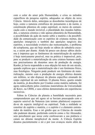 com o calor do amor pela Humanidade, e criou os métodos
específicos da pesquisa espírita, adequados ao objeto da nova
Ciência. Através deles, antecipou as descobertas tecnológicas de
hoje, como a natureza extrafísica do pensamento e da mente, a
constituição plásmica do corpo espiritual, os meios de comuni-
cação com o mundo invisível, a pluralidade dos mundos habita-
dos, a natureza cósmica e não apenas planetária da Humanidade,
a possibilidade da ação da mente sobre a matéria e da possibili-
dade da comunicação com os espíritos de criaturas mortas, das
aparições intangíveis e também das aparições tangíveis dos
espíritos, a necessidade evolutiva das reencarnações, o problema
do ectoplasma, que até hoje aturde os sábios de sabedoria escas-
sa, e assim por diante. Ainda há pouco um desses sábios decla-
rou à imprensa que os fenômenos de materialização de espíritos
é hoje teoricamente possível, mas na prática é impossível, pois,
para se produzir a materialização de uma criatura humana medi-
ana precisaríamos de duzentos anos de produção de energia.
Kardec já havia respondido a essa objeção há mais de um século,
quando explicou que a materialização não é um fenômeno físico,
mas fisiológico. Ninguém pode produzir um fenômeno de mate-
rialização, mesmo com a produção de energia elétrica durante
um milênio, se não dispuser do plasma específico emanado do
corpo espiritual de um médium. O plasma físico, quarto estado
da matéria, já descoberto por Crookes como matéria radiante, foi
agora redescoberto pelos cientistas materialistas da Universidade
de Kirov, na URSS, e seus efeitos demonstrados em experiências
sucessivas.
Faltou às Ciências do planeta a humildade necessária para
compreenderem que até agora só se haviam preocupado com o
aspecto sensível da Natureza (em termos platônicos) esquecen-
do-se do aspecto inteligível ou espiritual. Toda a realidade se
constitui de espírito e matéria, e o espírito é o elemento estrutu-
rador da matéria. Esse o nó górdio que as Ciências do mundo
não puderam desatar, preferindo cortá-lo como o fez Alexandre,
sem perceberem que nesse corte confessavam a sua potência e
caíam no abismo inexplicável da morte. A Ciência Espírita
desatou pacientemente o nó e por isso avançou muito além da
 