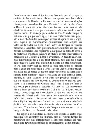 ilusória sabedoria dos sábios terrenos Isso não quer dizer que os
espíritas tenham sido mais atilados, mas apenas que a humildade
e a sensatez de Kardec os livraram de cair no mesmo alçapão.
Como já compreendera Bacon, a Ciência é um ato de obediência
a Deus. O cientista pode não acreditar em Deus, mas se não
obedecer as suas leis – que estruturam toda a realidade – nada
poderá fazer. Ele começa por estudar as leis de cada campo da
natureza em que pretende agir, e se não conhecê-las com preci-
são e não obedecê-las com rigor, jamais atingirá os seus objeti-
vos. Repelir as manifestações paranormais, que sempre, em
todas as latitudes da Terra e em todos os tempos se fizeram
presentes e atuantes, pelo pressuposto anticientífico de que não
passam de superstições populares, é dar prova de falta de senso e
de pretensão orgulhosa. Negar a existência de um poder criador e
ordenador do Cosmos é negar a evidência. O pecado das Ciên-
cias materialistas não é o da desobediência, pois elas não podem
desobedecer a Deus, mas o estúpido pecado do orgulho arrogan-
te. Na hora individual da morte de cada um, todos se curvam
para o chão em obediência a Deus. Não há Ciência sem obediên-
cia. Essa é a lei básica de todo o desenvolvimento cultural. Não é
sensato nem científico negar a realidade em que estamos entra-
nhados, na qual vivemos e da qual não podemos escapar. A
cultura materialista não provém do conhecimento, mas do equí-
voco. E a finalidade da Ciência nada mais é que desfazer os
equívocos para chegar à verdade. As bravatas dos astronautas
materialistas que deram voltas na órbita da Terra e, não encon-
trando Deus, chegaram à conclusão de que ele não existe não
passam de infantilidade. Isso prova que o materialismo leva ao
infantilismo cultural. De outro lado encontramos o infantilismo
das religiões dogmáticas e formalistas, que aceitam a existência
de Deus em forma humana, fazem da criatura humana um Cha-
peuzinho Vermelho na Estrada do Bosque e nos assustam com a
imagem do Diabo em forma de Lobo Mau.
Os espias e os batedores da morte desfizeram as lendas ingê-
nuas que nos encantam na infância, mas ao mesmo tempo nos
mostraram que elas correspondem a símbolos oníricos de reali-
dades que devemos identificar ao amanhecermos como homens.
 