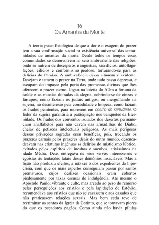 16
Os Amantes da Morte
A teoria psico-fisiológica de que a dor é o exagero do prazer
tem a sua confirmação social na existência universal das comu-
nidades de amantes da morte. Desde todos os tempos essas
comunidades se desenvolvem no seio ambivalente das religiões,
onde se nutrem de desesperos e angústias, sacrifícios, autoflage-
lações, cilícios e conformismo piedoso, torturando-se para as
delícias do Paraíso. A ambivalência dessa situação é evidente.
Desejam e temem o prazer na Terra, onde tudo passa depressa, e
escapam do impasse pela porta das promessas divinas que lhes
oferecem o prazer eterno. Jogam na loteria do Além a fortuna da
saúde e as moedas doiradas da alegria, cobrindo-se de cinzas e
farrapos, como faziam os judeus antigos, ou mergulhando na
sujeira, no desinteresse pela comodidade e limpeza, como faziam
os frades penitentes, para morrerem em cheiro de santidade. O
fedor da sujeira garantiria a participação nos banquetes da Eter-
nidade. Os frades dos conventos isolados dos desertos permane-
ciam analfabetos para não caírem nas armadilhas do Diabo,
cheias de petiscos intelectuais perigosos. As mais perigosas
dessas privações sagradas eram benéficas, pois, trocando os
prazeres carnais pelos prazeres ideais do outro mundo, desenca-
deavam nas criaturas ingênuas os delírios do misticismo lúbrico,
evitados pelos espíritos de íncubos e súcubos, ativíssimos na
idade Média. Deus entregava os seus servos interesseiros e
egoístas às tentações fatais desses demônios insaciáveis. Mas a
lição não produziu efeitos, a não ser o dos expedientes da hipo-
crisia, com que os mais espertos conseguiam passar por santos
prematuros, cujos deslizes ocasionais eram cobertos
piedosamente por taxas escusas de indulgência. Até mesmo o
Apóstolo Paulo, vibrante e culto, mas arcado ao peso do remorso
pelas perseguições aos cristãos e pela lapidação de Estêvão,
recomendava aos cristãos que não se casassem e aos casados que
não praticassem relações sexuais. Mas bem cedo teve de
recriminar os santos da Igreja de Corinto, que se tornavam piores
do que os pecadores pagãos. Como ainda não havia pílulas
 