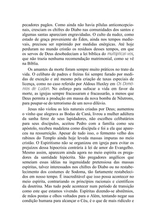 pecadores pagãos. Como ainda não havia pílulas anticoncepcio-
nais, cresciam os chifres do Diabo nas comunidades dos santos e
algumas santas apareciam engravidadas. O culto da nudez, como
estado de graça proveniente do Éden, ainda nos tempos medie-
vais, precisou ser reprimido por medidas enérgicas. Até hoje
perduram no mundo cristão os resíduos desses tempos, em que
os servos de Deus desobedeciam a lei bíblica do multiplicai-vos,
que não trazia nenhuma recomendação matrimonial, como se vê
na Bíblia.
Os amantes da morte foram sempre muito práticos no trato da
vida. O celibato de padres e freiras foi sempre furado por medi-
das de exceção e até mesmo pela criação de taxas especiais de
licença, como no caso referido por Aldous Huxley em Os Demô-
nios de Ludan. No esforço para sufocar a vida em favor da
morte, as igrejas sempre fracassaram e fracassarão, a menos que
Deus permita a produção em massa da nova bomba de Nêutrons,
para poupar-se do terrorismo de um novo dilúvio.
Jesus não violou as leis naturais criadas por Deus; aumentou
o vinho que alegrava as Bodas de Caná, livrou a mulher adúltera
da sanha feroz de seus lapidadores, não escolheu celibatários
para seus discípulos, aceitou Pedro com a família como seu
apóstolo, recebeu madalena como discípula e foi a ela que apare-
ceu na ressurreição. Apesar de tudo isso, o fermento velho dos
rabinos do Templo ainda hoje leveda massas impuras no meio
cristão. O Espiritismo não se organizou em igreja para evitar os
prejuízos dessa hipocrisia contrária à lei de amor do Evangelho.
Mesmo assim, aparecem ainda agora no meio espírita os prega-
dores da santidade hipócrita. São pregadores angélicos que
semeiam essas idéias na ingenuidade pretensiosa das massas
espíritas, talvez interessados nos chifres do Diabo ou no restabe-
lecimento dos costumes de Sodoma, tão fartamente restabeleci-
dos em nosso tempo. É inacreditável que isso possa acontecer no
meio espírita, contrariando os princípios racionais e científicos
da doutrina. Mas tudo pode acontecer num período de transição
como este que estamos vivendo. Espíritas dizendo-se abstêmios,
de mãos postas e olhos voltados para o Além, tentando negar sua
condição humana para alcançar o Céu, é o que de mais ridículo e
 