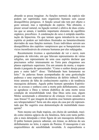 absurdo se possa imaginar. As funções normais da espécie não
podem ser suprimidas num organismo humano sem causar
desequilíbrios perigosos. A função sexual não tem por objeto o
gozo sensual, mas a reprodução da espécie. Não obstante, o
prazer sexual natural, na ligação normal e afetiva de duas criatu-
ras que se amam, é também importante elemento de equilíbrio
orgânico, psicofísico. A condenação do sexo é estúpida manifes-
tação da hipocrisia. Os que tentam agora introduzi-la no meio
espírita só podem ser indivíduos frustrados ou lamentavelmente
desviados de suas funções normais. Esses indivíduos servem aos
desequilíbrios dos espíritos vampirescos que se banqueteiam nos
vícios inconfessáveis de criaturas humanas por eles subjugadas.
Recentemente tivemos a oportunidade de ver e ouvir, num
programa de televisão, em que falavam representantes de várias
religiões, um representante de uma casa espírita declarar que
precisamos sofrer intensamente na Terra para chegarmos aos
planos espirituais superiores. Era um amante da morte, e respon-
dendo à pergunta do apresentador: “Como o senhor deseja passar
para o outro lado?” disse: “Definhando bem lentamente no
leito.” As palavras foram acompanhadas de uma gesticulação
padresca e uma expressão fisionômica de delírio imbecil. Uma
triste amostra de falta de conhecimento espírita e de tendência
masoquista delirante. Aquele pobre homem aprendera Espiritis-
mo às avessas e sonhava com a morte pelo definhamento, como
se agradasse a Deus a tortura diabólica de uma morte nessa
condição de miserabilidade total. Que Deus seria esse, algum
Moloc acostumado a alimentar-se de crianças vivas assadas em
suas brasas? E que imagem da doutrina esse homem apresentava
aos telespectadores? Seria um dos anjos da casa por ele represen-
tada que lhe sugerira essa demonstração de mentalidade maso-
quista?
Nem mesmo um frade trapista, em cheiro de santidade, trazi-
do como múmia egípcia da era faraônica, faria com tanta perfei-
ção a mais deturpada e triste figura de um masoquista delirante.
O pobre homem parecia saborear, em êxtase, as delícias do seu
definhamento no leito, à espera do Paraíso. O masoquista é um
esquizofrênico de sensibilidade invertida. A esquizofrenia o
 