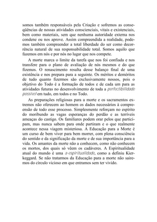 somos também responsáveis pela Criação e sofremos as conse-
qüências de nossas atividades conscienciais, vitais e existenciais,
bem como materiais, sem que nenhuma autoridade externa nos
condene ou nos aprove. Assim compreendida a realidade, pode-
mos também compreender a total liberdade do ser como decor-
rência natural de sua responsabilidade total. Somos aquilo que
fazemos em nós e por nós no lugar que nos compete.
A morte marca o limite da tarefa que nos foi confiada e nos
transfere para o plano de avaliação de nós mesmos e do que
fizemos. O renascimento resulta desse balanço final de uma
existência e nos prepara para a seguinte. Os méritos e deméritos
de tudo quanto fizermos são exclusivamente nossos, pois o
objetivo do Todo é a formação de todos e de cada um para as
atividades futuras no desenvolvimento de toda a perfectibilidade
possível em tudo, em todos e no Todo.
As preparações religiosas para a morte e os sacramentos ex-
tremos não oferecem ao homem os dados necessários à compre-
ensão de todo esse processo. Simplesmente reforçam no espírito
do moribundo as vagas esperanças do perdão e as terríveis
ameaças do castigo. Os familiares podem orar pelos que partici-
pam, mas nunca sabem para onde partiram e o que realmente
acontece nessa viagem misteriosa. A Educação para a Morte é
um curso de bem viver para bem morrer, com plena consciência
do sentido e da significação da morte e de sua importância para a
vida. Os amantes da morte não a conhecem, como não conhecem
os mortos, dos quais só vêem os cadáveres. A Espiritualidade
atual do mundo é uma a-espiritualidade, como a definiu Kier-
keggard. Se não tratarmos da Educação para a morte não saire-
mos do círculo vicioso em que entramos sem ter vivido.
 