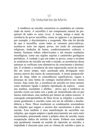 17
Os Voluntários da Morte
A tendência ao suicídio caracteriza os candidatos ao volunta-
riado da morte. A necrofilia é um componente natural do psi-
quismo de todos os seres vivos. A teoria, antiga e atual, da
existência de povos necrófilos, como os egípcios e os japoneses,
por exemplo, é discriminativa e exagerada. Mas não há dúvida
de que a necrofilia, como todas as variantes psico-afetivas,
acentua-se mais em alguns povos, em razão de concepções
religiosas, tradições de honra, condicionamentos culturais e
morais, heranças tribais sobreviventes e até mesmo condições
mesológicas, como nas regiões sujeitas a catástrofes geológicas
periódicas. A verdade é que em todos os povos, como o revelam
as estatísticas do suicídio em todo o mundo, as ocorrências dessa
natureza se verificam com alternativas de crescimento e diminui-
ção. É evidente a existência de uma repercussão social do suicí-
dio em nosso tempo, mais acentuada pela divulgação mais
intensa através dos meios de comunicação. A teoria parapsicoló-
gica de Jung, sobre as coincidências significativas, sugere a
presença de uma forma de contágio mental-afetivo nos meios
sociais. Seja como for, a existência do suicídio no reino animal,
como elemento ligado à própria reprodução da espécie – como
nas aranhas, escorpiões e abelhas – prova que a tendência ao
suicídio existe em todos nós e pode ser intensificada não só por
fatores individuais, mas também por fatores de ordem exterior. A
concepção antropomórfica de Deus levou as religiões a conside-
rarem geralmente o suicídio como um ato de rebeldia e desobe-
diência a Deus. Disso resultaram as condenações assustadoras
das religiões que negam o socorro dos sacramentos à alma do
suicida. Essa também é uma manifestação da necrofilia nas
religiões, que negam amparo e ajuda precisamente aos seres mais
necessitados, procurando matar a própria alma do suicida, numa
exasperação sádica do instinto de morte. Embora essa medida
seja geralmente tomada no sentido de repressão ao suicídio, a
impiedade é chocante para com as vítimas do suicídio e para as
 