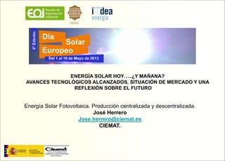 ENERGÍA SOLAR HOY…..¿Y MAÑANA?
AVANCES TECNOLÓGICOS ALCANZADOS, SITUACIÓN DE MERCADO Y UNA
REFLEXIÓN SOBRE EL FUTURO
Energía Solar Fotovoltaica. Producción centralizada y descentralizada.
José Herrero
Jose.herrero@ciemat.es
CIEMAT.
 