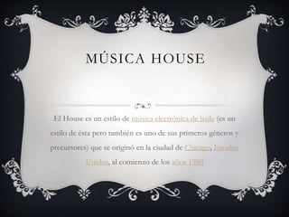 MÚSICA HOUSE
El House es un estilo de música electrónica de baile (es un
estilo de ésta pero también es uno de sus primeros géneros y
precursores) que se originó en la ciudad de Chicago, Estados
Unidos, al comienzo de los años 1980
 