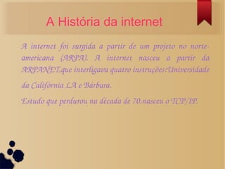 A História da internet 
A internet foi surgida a partir de um projeto no norte­americana 
(ARPA). A internet nasceu a partir da 
ARPANET,que interligava quatro instruções:Universidade 
da Califórnia LA e Bárbara. 
Estudo que perdurou na década de 70,nasceu o TCP/IP. 
 