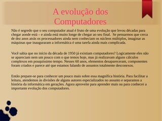 A evolução dos 
Computadores 
Não é segredo que o seu computador atual é fruto de uma evolução que levou décadas para 
chegar aonde está – e ainda está muito longe de chegar ao seu final. Se pensarmos que cerca 
de dez anos atrás os processadores ainda nem conheciam os núcleos múltiplos, imaginar as 
máquinas que inauguraram a informática é uma tarefa ainda mais complicada. 
Você sabia que no início da década de 1950 já existiam computadores? Logicamente eles não 
se apareciam nem um pouco com o que temos hoje, mas já realizavam alguns cálculos 
complexos em pouquíssimo tempo. Nesses 60 anos, elementos desapareceram, componentes 
foram criados e parece até que estamos falando de assuntos totalmente desconexos. 
Então prepare-se para conhecer um pouco mais sobre essa magnífica história. Para facilitar a 
leitura, atendemos às divisões de alguns autores especializados no assunto e separamos a 
história da informática em gerações. Agora aproveite para aprender mais ou para conhecer a 
importante evolução dos computadores. 
 