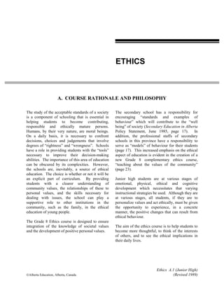 Ethics A.1 (Junior High)
©Alberta Education, Alberta, Canada (Revised 1989)
A. COURSE RATIONALE AND PHILOSOPHY
The study of the acceptable standards of a society
is a component of schooling that is essential in
helping students to become contributing,
responsible and ethically mature persons.
Humans, by their very nature, are moral beings.
On a daily basis, it is necessary to confront
decisions, choices and judgements that involve
degrees of “rightness” and “wrongness”. Schools
have a role in providing students with the “tools”
necessary to improve their decision-making
abilities. The importance of this area of education
can be obscured by its complexities. However,
the schools are, inevitably, a source of ethical
education. The choice is whether or not it will be
an explicit part of curriculum. By providing
students with a clearer understanding of
community values, the relationships of these to
personal values, and the skills necessary for
dealing with issues, the school can play a
supportive role to other institutions in the
community, such as the family, in the ethical
education of young people.
The Grade 8 Ethics course is designed to ensure
integration of the knowledge of societal values
and the development of positive personal values.
The secondary school has a responsibility for
encouraging “standards and examples of
behaviour” which will contribute to the “well
being” of society (Secondary Education in Alberta
Policy Statement, June 1985, page 17). In
addition, the professional staffs of secondary
schools in this province have a responsibility to
serve as “models” of behaviour for their students
(page 17). This increased emphasis on the ethical
aspect of education is evident in the creation of a
new Grade 8 complementary ethics course,
“teaching about the values of the community”
(page 23).
Junior high students are at various stages of
emotional, physical, ethical and cognitive
development which necessitates that varying
instructional strategies be used. Although they are
at various stages, all students, if they are to
personalize values and act ethically, must be given
the opportunity to experience, in a concrete
manner, the positive changes that can result from
ethical behaviour.
The aim of the ethics course is to help students to
become more thoughtful, to think of the interests
of others, and to see the ethical implications in
their daily lives.
ETHICS
 