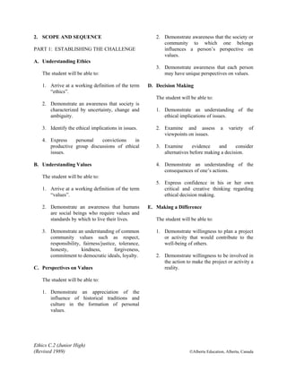 Ethics C.2 (Junior High)
(Revised 1989) ©Alberta Education, Alberta, Canada
2. SCOPE AND SEQUENCE
PART 1: ESTABLISHING THE CHALLENGE
A. Understanding Ethics
The student will be able to:
1. Arrive at a working definition of the term
“ethics”.
2. Demonstrate an awareness that society is
characterized by uncertainty, change and
ambiguity.
3. Identify the ethical implications in issues.
4. Express personal convictions in
productive group discussions of ethical
issues.
B. Understanding Values
The student will be able to:
1. Arrive at a working definition of the term
“values”.
2. Demonstrate an awareness that humans
are social beings who require values and
standards by which to live their lives.
3. Demonstrate an understanding of common
community values such as respect,
responsibility, fairness/justice, tolerance,
honesty, kindness, forgiveness,
commitment to democratic ideals, loyalty.
C. Perspectives on Values
The student will be able to:
1. Demonstrate an appreciation of the
influence of historical traditions and
culture in the formation of personal
values.
2. Demonstrate awareness that the society or
community to which one belongs
influences a person’s perspective on
values.
3. Demonstrate awareness that each person
may have unique perspectives on values.
D. Decision Making
The student will be able to:
1. Demonstrate an understanding of the
ethical implications of issues.
2. Examine and assess a variety of
viewpoints on issues.
3. Examine evidence and consider
alternatives before making a decision.
4. Demonstrate an understanding of the
consequences of one’s actions.
5. Express confidence in his or her own
critical and creative thinking regarding
ethical decision making.
E. Making a Difference
The student will be able to:
1. Demonstrate willingness to plan a project
or activity that would contribute to the
well-being of others.
2. Demonstrate willingness to be involved in
the action to make the project or activity a
reality.
 