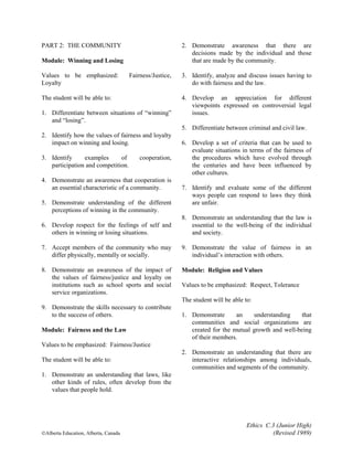 Ethics C.3 (Junior High)
©Alberta Education, Alberta, Canada (Revised 1989)
PART 2: THE COMMUNITY
Module: Winning and Losing
Values to be emphasized: Fairness/Justice,
Loyalty
The student will be able to:
1. Differentiate between situations of “winning”
and “losing”.
2. Identify how the values of fairness and loyalty
impact on winning and losing.
3. Identify examples of cooperation,
participation and competition.
4. Demonstrate an awareness that cooperation is
an essential characteristic of a community.
5. Demonstrate understanding of the different
perceptions of winning in the community.
6. Develop respect for the feelings of self and
others in winning or losing situations.
7. Accept members of the community who may
differ physically, mentally or socially.
8. Demonstrate an awareness of the impact of
the values of fairness/justice and loyalty on
institutions such as school sports and social
service organizations.
9. Demonstrate the skills necessary to contribute
to the success of others.
Module: Fairness and the Law
Values to be emphasized: Fairness/Justice
The student will be able to:
1. Demonstrate an understanding that laws, like
other kinds of rules, often develop from the
values that people hold.
2. Demonstrate awareness that there are
decisions made by the individual and those
that are made by the community.
3. Identify, analyze and discuss issues having to
do with fairness and the law.
4. Develop an appreciation for different
viewpoints expressed on controversial legal
issues.
5. Differentiate between criminal and civil law.
6. Develop a set of criteria that can be used to
evaluate situations in terms of the fairness of
the procedures which have evolved through
the centuries and have been influenced by
other cultures.
7. Identify and evaluate some of the different
ways people can respond to laws they think
are unfair.
8. Demonstrate an understanding that the law is
essential to the well-being of the individual
and society.
9. Demonstrate the value of fairness in an
individual’s interaction with others.
Module: Religion and Values
Values to be emphasized: Respect, Tolerance
The student will be able to:
1. Demonstrate an understanding that
communities and social organizations are
created for the mutual growth and well-being
of their members.
2. Demonstrate an understanding that there are
interactive relationships among individuals,
communities and segments of the community.
 