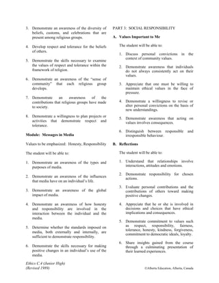 Ethics C.4 (Junior High)
(Revised 1989) ©Alberta Education, Alberta, Canada
3. Demonstrate an awareness of the diversity of
beliefs, customs, and celebrations that are
present among religious groups.
4. Develop respect and tolerance for the beliefs
of others.
5. Demonstrate the skills necessary to examine
the values of respect and tolerance within the
framework of religion.
6. Demonstrate an awareness of the “sense of
community” that each religious group
develops.
7. Demonstrate an awareness of the
contributions that religious groups have made
to society.
8. Demonstrate a willingness to plan projects or
activities that demonstrate respect and
tolerance.
Module: Messages in Media
Values to be emphasized: Honesty, Responsibility
The student will be able to:
1. Demonstrate an awareness of the types and
purposes of media.
2. Demonstrate an awareness of the influences
that media have on an individual’s life.
3. Demonstrate an awareness of the global
impact of media.
4. Demonstrate an awareness of how honesty
and responsibility are involved in the
interaction between the individual and the
media.
5. Determine whether the standards imposed on
media, both externally and internally, are
sufficient to demonstrate responsibility.
6. Demonstrate the skills necessary for making
positive changes in an individual’s use of the
media.
PART 3: SOCIAL RESPONSIBILITY
A. Values Important to Me
The student will be able to:
1. Discuss personal convictions in the
context of community values.
2. Demonstrate awareness that individuals
do not always consistently act on their
values.
3. Appreciate that one must be willing to
maintain ethical values in the face of
pressure.
4. Demonstrate a willingness to revise or
alter personal convictions on the basis of
new understandings.
5. Demonstrate awareness that acting on
values involves consequences.
6. Distinguish between responsible and
irresponsible behaviour.
B. Reflections
The student will be able to:
1. Understand that relationships involve
interactions, attitudes and emotions.
2. Demonstrate responsibility for chosen
actions.
3. Evaluate personal contributions and the
contributions of others toward making
positive changes.
4. Appreciate that he or she is involved in
decisions and choices that have ethical
implications and consequences.
5. Demonstrate commitment to values such
as respect, responsibility, fairness,
tolerance, honesty, kindness, forgiveness,
commitment to democratic ideals, loyalty.
6. Share insights gained from the course
through a culminating presentation of
their learned experiences.
 
