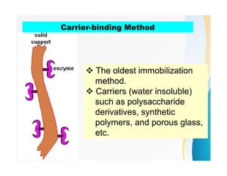 Carrier-binding Method
 The oldest immobilization
method.
 Carriers (water insoluble)
such as polysaccharide
derivatives, synthetic
polymers, and porous glass,
etc.
 