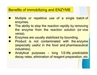 Benefits of immobilizing and ENZYME
 Multiple or repetitive use of a single batch of
enzymes.
 The ability to stop the reaction rapidly by removing
the enzyme from the reaction solution (or vice
versa).
 Enzymes are usually stabilized by bounding.
 Product is not contaminated with the enzyme
(especially useful in the food and pharmaceutical
industries).
 Analytical purposes - long 1/2-life, predictable
decay rates, elimination of reagent preparation, etc.
 