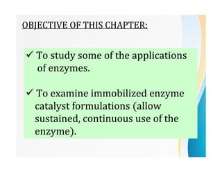 OBJECTIVE OF THIS CHAPTER:
 To study some of the applications
of enzymes.
 To examine immobilized enzyme
catalyst formulations (allow
sustained, continuous use of the
enzyme).
 