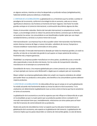 en algunos sectores, mientras en otros ha despertado un profundo rechazo (antiglobalización),
habiendo también posturas eclécticas y moderadas.
2. VENTAJAS DE LA GLOBALIZACION: La globalización es un fenómeno que ha venido a cambiar el
paradigma de la economía, conforme la tecnología ha ido en aumento, cada vez es menos
significativa la distancia o las fronteras al momento de hacer negocios. Este factor ha traído
grandes ventajas en el comercio internacional, a continuación describimos algunas de ellas:
Costos al consumidor reducidos. Dentro del mercado internacional, la competencia es mucho
mayor, y una estrategia común es reducir los precios de los bienes y servicios que se ofertan para
así aumentar las ventas. Los consumidores se ven beneficiados al poder optar por una mayor
variedad de bienes y servicios a un precio menor de lo usual.
Internacionalización. Las empresas hoy en día se pueden volver internacionales más fácilmente,
existen diversas maneras de llegar a nuevos mercados: subsidiario de marcas, franquicias o
inclusive establecer nuevas bases comerciales en otros países.
Mayor mercado. El mercado internacional es deseado por todas las empresas grandes y la razón es
sencilla, se trata de un mercado más grande lo cual supone un mayor potencial de ventas, y
finalmente más y mejores ganancias.
Flexibilidad. Las empresas pueden manufacturar en otros países, accediendo ya sea a mano de
obra especializada o mano de obra más barata. Con los costos de transportación reducidos,
manufacturar en el extranjero es sumamente fácil.
Consolidación de marca. Una empresa globalizada para a tener presencia con su propio nombre,
un buen ejemplo son marcas como McDonald’s o Apple que en cualquier país son reconocidas.
Mayor calidad. Las empresas globalizadas deben de cumplir con mayores estándares de calidad
para poder llevar sus productos a otros países, esto beneficia a los consumidores quienes obtienen
mejores productos.
3. EFECTOS DE LA GLOBALIZACION: Es indiscutible afirmar que el campo en el cual la globalización
ha estado actuando más fuertemente desde sus inicios ha sido en el de la economía. Y si lo
analizamos con detenimiento la globalización tuvo su inicio y tomo la fuerza que hoy lo caracterice
en torno a la economía.
La globalización de la economía es uno de los aspectos que más influye en el desarrollo de un país
en la actualidad, ya que si un país quiere que sus productos puedan entrar a competir en el
mercado internacional tiene que, inevitablemente, relacionarse con otros países para así hacer
más fácil el proceso de comercialización de sus productos.
Desde este punto de vista debemos incluir un aspecto que ha sido pieza fundamental para la
globalización de la economía, este aspecto es la globalización del comercio. La globalización del
comercio implica que los países desarrollen un sistema de intercambio global, no solo de bienes
 