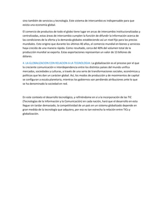 sino también de servicios y tecnología. Este sistema de intercambio es indispensable para que
exista una economía global.
El comercio de productos de todo el globo tiene lugar en arcas de intercambio institucionalizadas y
centralizadas, estas áreas de intercambio cumplen la función de difundir la información acerca de
las condiciones de la oferta y la demanda globales estableciendo así un nivel fijo para los precios
mundiales. Esto origino que durante los últimos 40 años, el comercio mundial en bienes y servicios
haya crecido de una manera rápida. Como resultado, cerca del 40% del volumen total de la
producción mundial se exporta. Estas exportaciones representan un valor de 13 billones de
dólares.
4. LA GLOBALIZACION CON RELACION A LA TEGNOLOGIA: La globalización es el proceso por el que
la creciente comunicación e interdependencia entre los distintos países del mundo unifica
mercados, sociedades y culturas, a través de una serie de transformaciones sociales, económicas y
políticas que les dan un carácter global. Así, los modos de producción y de movimientos de capital
se configuran a escala planetaria, mientras los gobiernos van perdiendo atribuciones ante lo que
se ha denominado la sociedad en red.
En este contexto el desarrollo tecnológico, y refiriéndome en sí a la incorporación de las TIC
(Tecnologías de la Información y la Comunicación) en cada nación, hará que el desarrollo en esta
llegue sin tardar demasiado, la competitividad de un país en un sistema globalizado depende en
gran medida de la tecnología que adquiera, por eso es tan estrecha la relación entre TICs y
globalización.
 