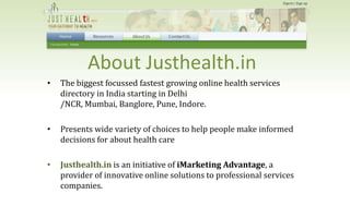 About Justhealth.in
    The biggest focussed fastest growing online health services
•
    directory in India starting in Delhi
    /NCR, Mumbai, Banglore, Pune, Indore.

    Presents wide variety of choices to help people make informed
•
    decisions for about health care

    Justhealth.in is an initiative of iMarketing Advantage, a
•
    provider of innovative online solutions to professional services
    companies.
 