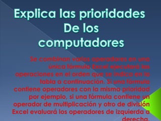 Explica las prioridades De loscomputadoresSe combinan varios operadores en una única fórmula Excel ejecutará las operaciones en el orden que se indica en la tabla a continuación. Si una fórmula contiene operadores con la misma prioridad por ejemplo, si una fórmula contiene un operador de multiplicación y otro de división Excel evaluará los operadores de izquierda a derecha.