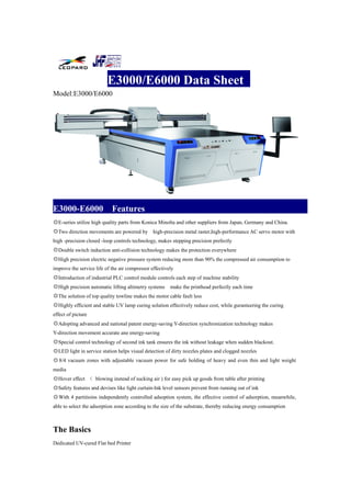 E3000/E6000 Data Sheet
Model:E3000/E6000
E3000-E6000 Features
◎E-series utilize high quality parts from Konica Minolta and other suppliers from Japan, Germany and China.
◎Two direction movements are powered by high-precision metal raster,high-performance AC servo motor with
high -precision closed -loop controls technology, makes stepping precision prefectly
◎Double switch induction anti-collision technology makes the protection everywhere
◎High precision electric negative pressure system reducing more than 90% the compressed air consumption to
improve the service life of the air compressor effectively
◎Introduction of industrial PLC control module controls each step of machine stability
◎High precision automatic lifting altimetry systems make the printhead perfectly each time
◎The solution of top quality towline makes the motor cable fault less
◎Highly efficient and stable UV lamp curing solution effectively reduce cost, while guranteering the curing
effect of picture
◎Adopting advanced and national patent energy-saving Y-direction synchronization technology makes
Y-direction movement accurate ane energy-saving
◎Special control technology of second ink tank ensures the ink without leakage when sudden blackout.
◎LED light in service station helps visual detection of dirty nozzles plates and clogged nozzles
◎8/4 vacuum zones with adjustable vacuum power for safe holding of heavy and even thin and light weight
media
◎Hover effect （ blowing instead of sucking air ) for easy pick up goods from table after printing
◎Safety features and devises like light curtain-Ink level sensors prevent from running out of ink
◎With 4 partitioins independently controlled adsoption system, the effective control of adsorption, meanwhile,
able to select the adsorption zone according to the size of the substrate, thereby reducing energy consumption
The Basics
Dedicated UV-cured Flat bed Printer
 