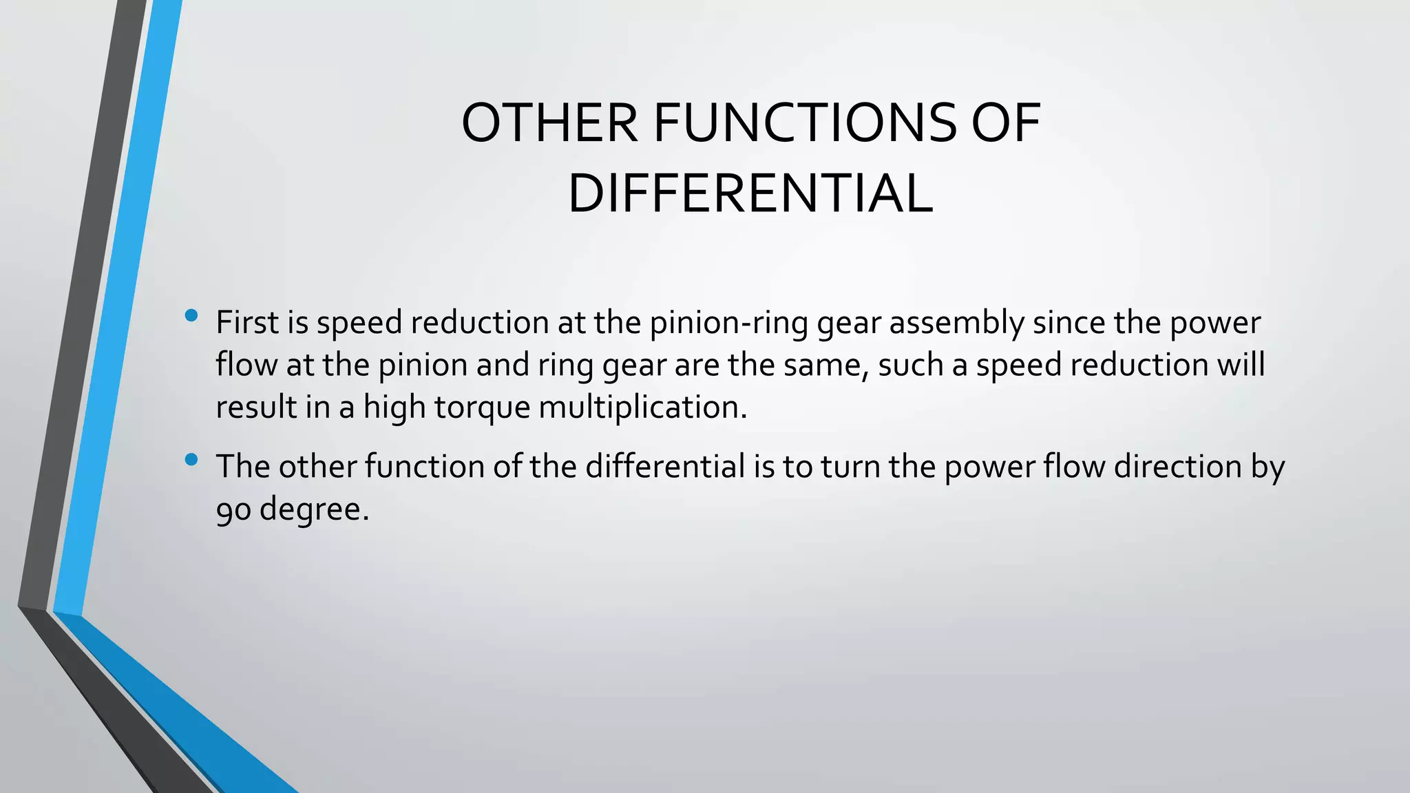 OTHER FUNCTIONS OF
DIFFERENTIAL
• First is speed reduction at the pinion-ring gear assembly since the power
flow at the pinion and ring gear are the same, such a speed reduction will
result in a high torque multiplication.
• The other function of the differential is to turn the power flow direction by
90 degree.
 
