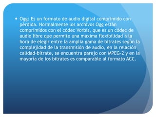  Ogg: Es un formato de audio digital comprimido con
pérdida. Normalmente los archivos Ogg están
comprimidos con el códec Vorbis, que es un códec de
audio libre que permite una máxima flexibilidad a la
hora de elegir entre la amplia gama de bitrates según la
complejidad de la transmisión de audio, en la relación
calidad-bitrate, se encuentra parejo con MPEG-2 y en la
mayoría de los bitrates es comparable al formato ACC.
 