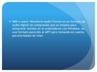  WAV o wave: Waveform Audio Format es un formato de
audio digital sin compresión que se emplea para
almacenar sonidos en el ordenadores con Windows, es
una formato parecido al AIFF pero tomando en cuenta
peculiaridades de Intel.
 