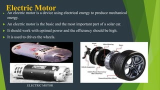 Electric Motor
▶ An electric motor is a device using electrical energy to produce mechanical
energy.
▶ An electric motor is the basic and the most important part of a solar car.
▶ It should work with optimal power and the efficiency should be high.
▶ It is used to drives the wheels.
ELECTRIC MOTOR
 