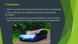 Conclusion
▶ Solar Car would be an amazing advancement in future car technology.
▶ They would allow free and pollution less travel with unlimited
accessibility.
▶ If some minor drawbacks associated with Solar Car can be rectified,
then for sure Solar Car will play a vital role in future transportation.
 