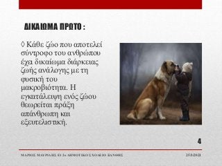 ΔΙΚΑΙΩΜΑ ΠΡΩΤΟ :
◊ Κάθε ζώο που αποτελεί
σύντροφο του ανθρώπου
έχει δικαίωμα διάρκειας
ζωής ανάλογης με τη
φυσική του
μακροβιότητα. Η
εγκατάλειψη ενός ζώου
θεωρείται πράξη
απάνθρωπη και
εξευτελιστική.
25/1/2021
ΜΑΡΙΟΣ ΜΑΥΡΙΔΗΣ Ε1 2ο ΔΗΜΟΤΙΚΟ ΣΧΟΛΕΙΟ ΞΑΝΘΗΣ
4
 