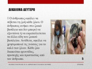 ΔΙΚΑΙΩΜΑ ΔΕΥΤΕΡΟ
◊ Ο άνθρωπος οφείλει να
σέβεται τη ζωή κάθε ζώου. Ο
άνθρωπος ανήκει στο ζωικό
βασίλειο και δεν μπορεί να
εξοντώνει ή να εκμεταλλεύεται
τα άλλα είδη του ζωικού
βασιλείου. Αντίθετα, οφείλει να
χρησιμοποιεί τις γνώσεις για το
καλό των ζώων. Κάθε ζώο
δικαιούται φροντίδας,
προσοχής και προστασίας από
τον άνθρωπο.
25/1/2021
ΜΑΡΙΟΣ ΜΑΥΡΙΔΗΣ Ε1 2ο ΔΗΜΟΤΙΚΟ ΣΧΟΛΕΙΟ ΞΑΝΘΗΣ
5
 