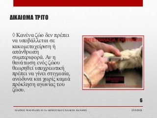 ΔΙΚΑΙΩΜΑ ΤΡΙΤΟ
◊ Κανένα ζώο δεν πρέπει
να υποβάλλεται σε
κακομεταχείριση ή
απάνθρωπη
συμπεριφορά. Αν η
θανάτωση ενός ζώου
θεωρηθεί υποχρεωτική
πρέπει να γίνει στιγμιαία,
ανώδυνα και χωρίς καμιά
πρόκληση αγωνίας του
ζώου.
25/1/2021
ΜΑΡΙΟΣ ΜΑΥΡΙΔΗΣ Ε1 2ο ΔΗΜΟΤΙΚΟ ΣΧΟΛΕΙΟ ΞΑΝΘΗΣ
6
 